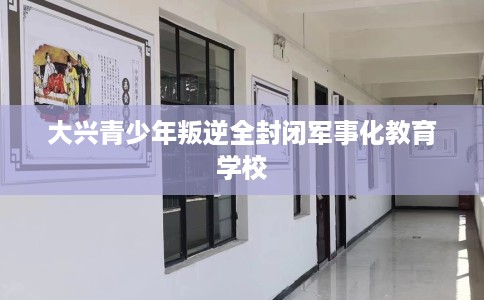 大兴青少年叛逆全封闭军事化教育学校