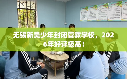 无锡新吴少年封闭管教学校，2026年好评极高！