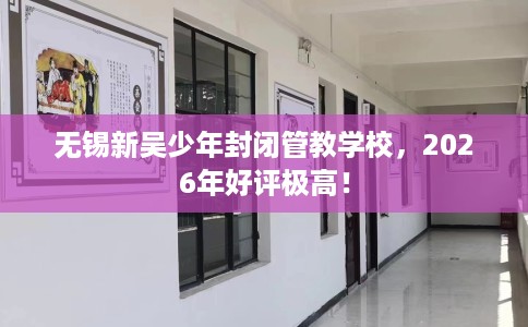 无锡新吴少年封闭管教学校，2026年好评极高！