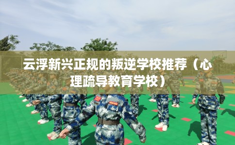 云浮新兴正规的叛逆学校推荐（心理疏导教育学校）