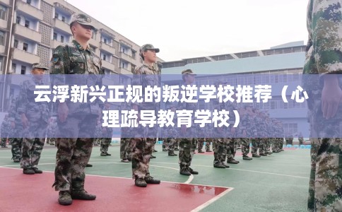 云浮新兴正规的叛逆学校推荐（心理疏导教育学校）