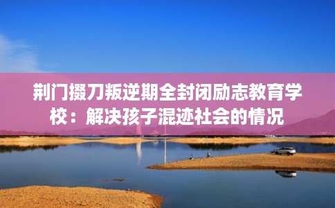 荆门掇刀叛逆期全封闭励志教育学校：解决孩子混迹社会的情况