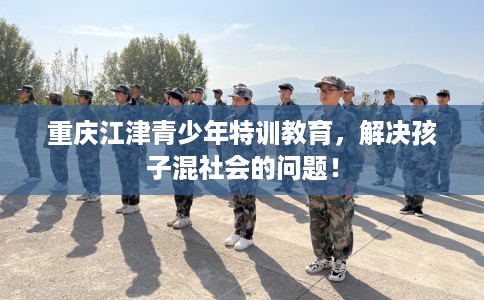 重庆江津青少年特训教育，解决孩子混社会的问题！