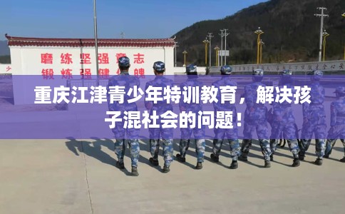 重庆江津青少年特训教育，解决孩子混社会的问题！