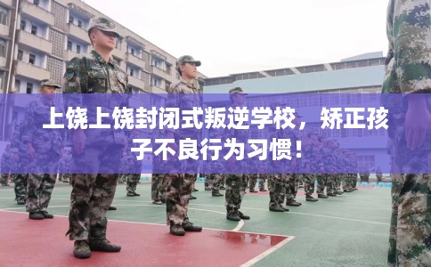 上饶上饶封闭式叛逆学校，矫正孩子不良行为习惯！