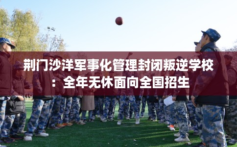 荆门沙洋军事化管理封闭叛逆学校：全年无休面向全国招生