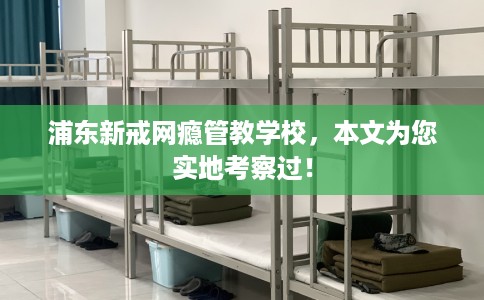 浦东新戒网瘾管教学校，本文为您实地考察过！