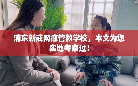 浦东新戒网瘾管教学校，本文为您实地考察过！