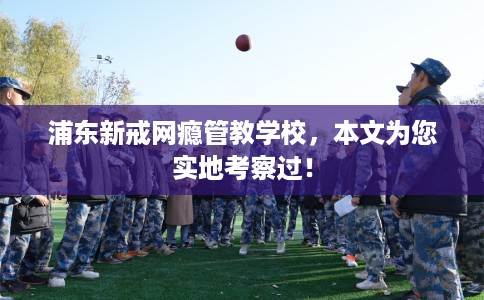 浦东新戒网瘾管教学校，本文为您实地考察过！
