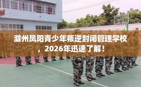 滁州凤阳青少年叛逆封闭管理学校，2026年迅速了解！