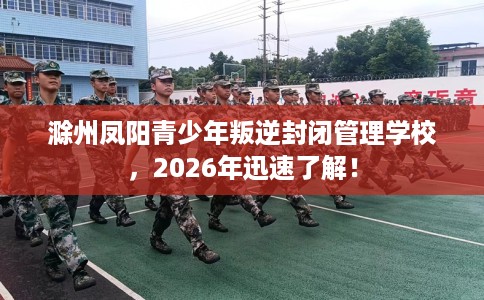 滁州凤阳青少年叛逆封闭管理学校，2026年迅速了解！