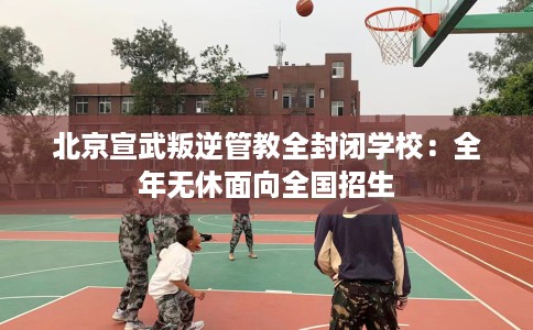 北京宣武叛逆管教全封闭学校：全年无休面向全国招生