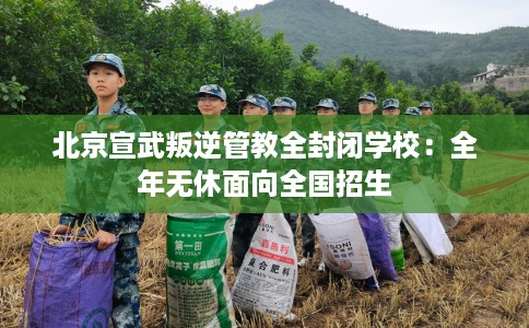 北京宣武叛逆管教全封闭学校：全年无休面向全国招生