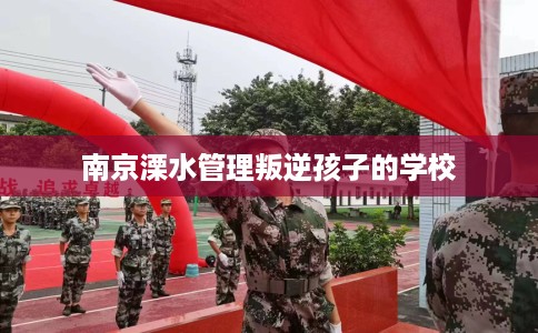 南京溧水管理叛逆孩子的学校