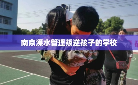 南京溧水管理叛逆孩子的学校