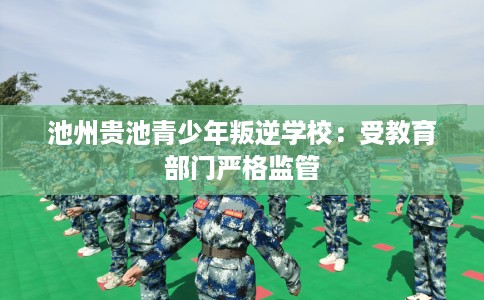 池州贵池青少年叛逆学校：受教育部门严格监管