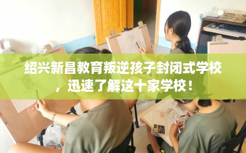 绍兴新昌教育叛逆孩子封闭式学校，迅速了解这十家学校！