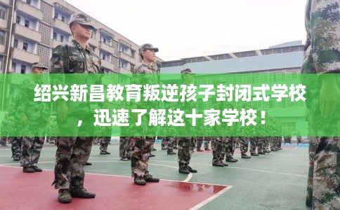 绍兴新昌教育叛逆孩子封闭式学校，迅速了解这十家学校！