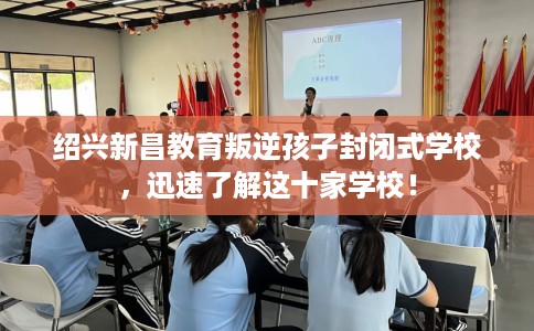 绍兴新昌教育叛逆孩子封闭式学校，迅速了解这十家学校！