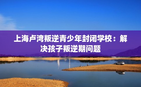 上海卢湾叛逆青少年封闭学校：解决孩子叛逆期问题