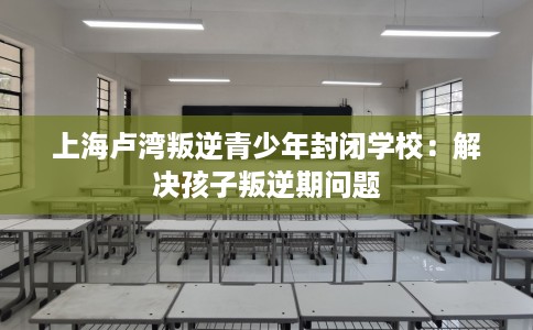 上海卢湾叛逆青少年封闭学校：解决孩子叛逆期问题
