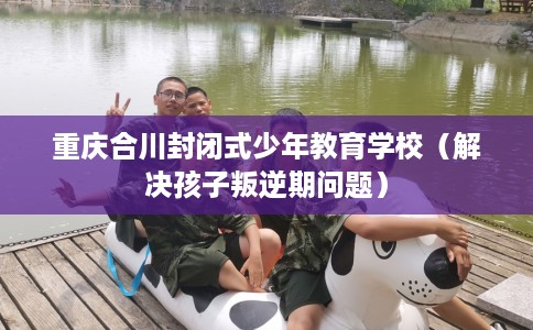 重庆合川封闭式少年教育学校（解决孩子叛逆期问题）