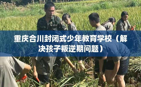 重庆合川封闭式少年教育学校（解决孩子叛逆期问题）