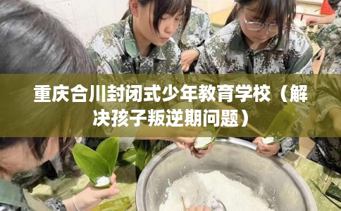 重庆合川封闭式少年教育学校（解决孩子叛逆期问题）