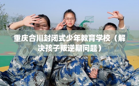重庆合川封闭式少年教育学校（解决孩子叛逆期问题）