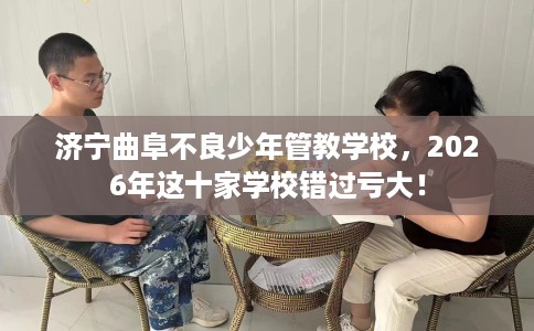 济宁曲阜不良少年管教学校，2026年这十家学校错过亏大！