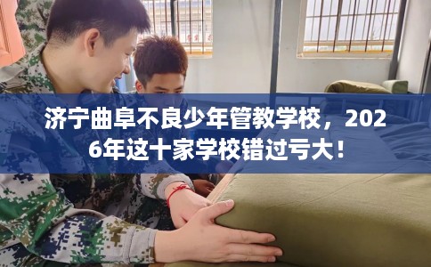 济宁曲阜不良少年管教学校，2026年这十家学校错过亏大！
