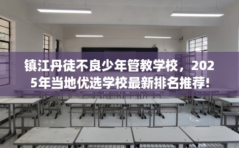 镇江丹徒不良少年管教学校，2025年当地优选学校最新排名推荐!