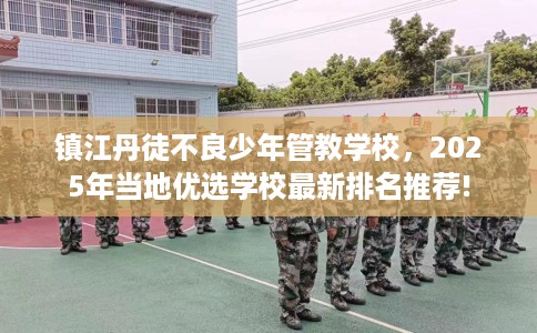 镇江丹徒不良少年管教学校，2025年当地优选学校最新排名推荐!