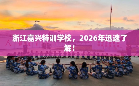 浙江嘉兴特训学校，2026年迅速了解！