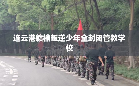 连云港赣榆叛逆少年全封闭管教学校