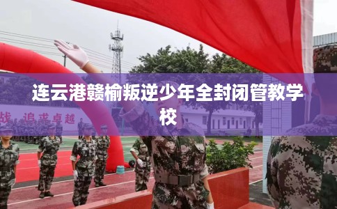 连云港赣榆叛逆少年全封闭管教学校