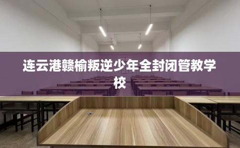 连云港赣榆叛逆少年全封闭管教学校