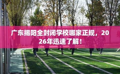 广东揭阳全封闭学校哪家正规，2026年迅速了解！