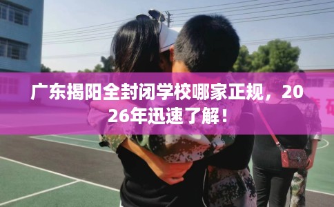 广东揭阳全封闭学校哪家正规，2026年迅速了解！