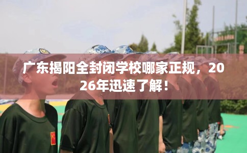 广东揭阳全封闭学校哪家正规，2026年迅速了解！