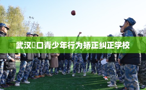 武汉硚口青少年行为矫正纠正学校
