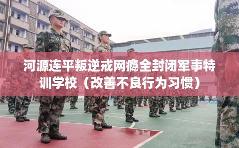 河源连平叛逆戒网瘾全封闭军事特训学校（改善不良行为习惯）
