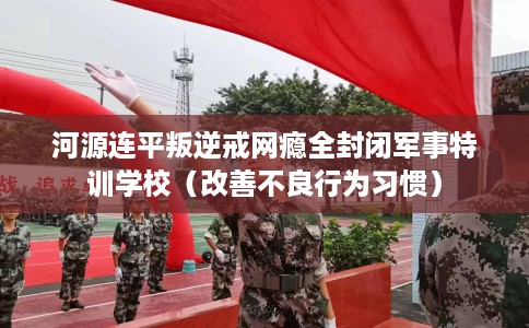 河源连平叛逆戒网瘾全封闭军事特训学校（改善不良行为习惯）