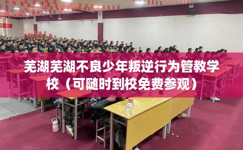 芜湖芜湖不良少年叛逆行为管教学校（可随时到校免费参观）