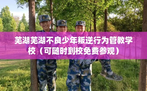芜湖芜湖不良少年叛逆行为管教学校（可随时到校免费参观）