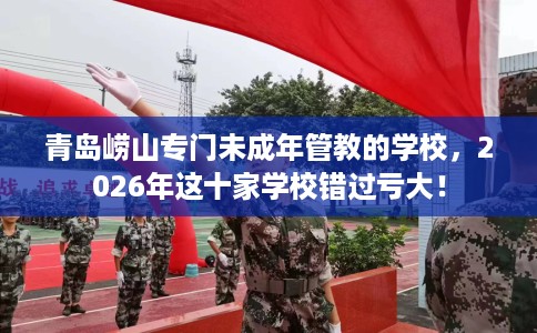 青岛崂山专门未成年管教的学校，2026年这十家学校错过亏大！
