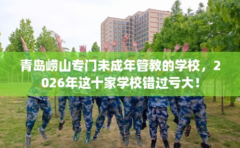 青岛崂山专门未成年管教的学校，2026年这十家学校错过亏大！