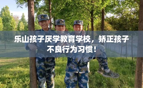 乐山孩子厌学教育学校，矫正孩子不良行为习惯！
