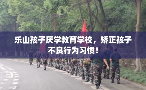乐山孩子厌学教育学校，矫正孩子不良行为习惯！