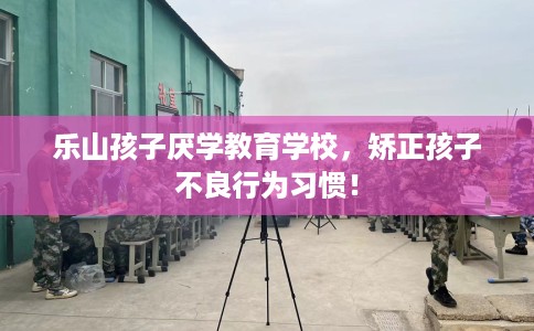 乐山孩子厌学教育学校，矫正孩子不良行为习惯！